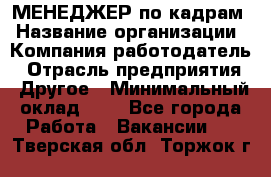 МЕНЕДЖЕР по кадрам › Название организации ­ Компания-работодатель › Отрасль предприятия ­ Другое › Минимальный оклад ­ 1 - Все города Работа » Вакансии   . Тверская обл.,Торжок г.